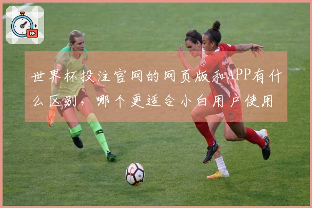 世界杯投注官网的网页版和APP有什么区别，哪个更适合小白用户使用？