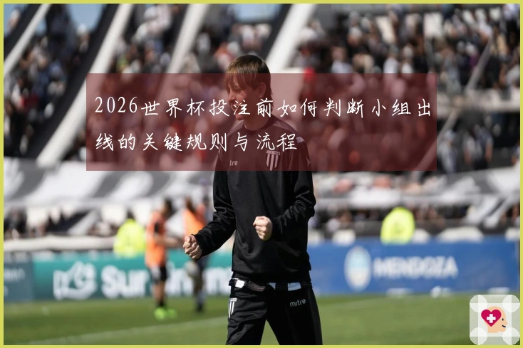 2026世界杯投注前如何判断小组出线的关键规则与流程