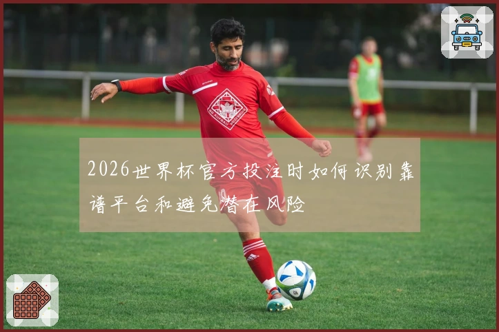 2026世界杯官方投注时如何识别靠谱平台和避免潜在风险