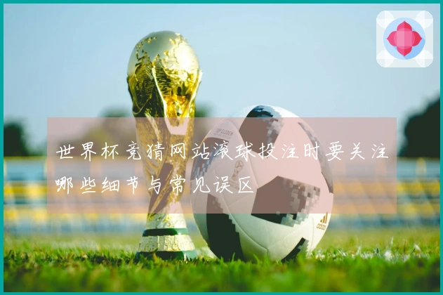 世界杯竞猜网站滚球投注时要关注哪些细节与常见误区