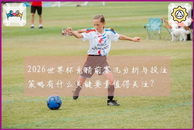 2026世界杯竞猜前赛况分析与投注策略有什么关键要素值得关注？