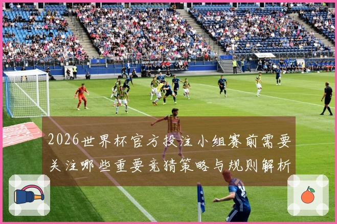 2026世界杯官方投注小组赛前需要关注哪些重要竞猜策略与规则解析