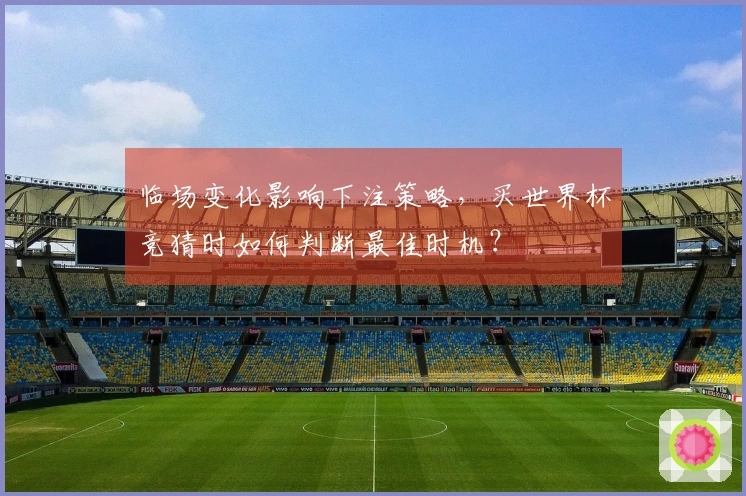 临场变化影响下注策略，买世界杯竞猜时如何判断最佳时机？